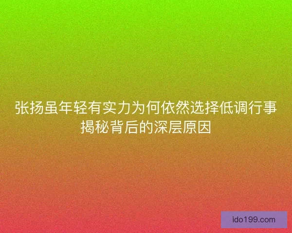 张扬虽年轻有实力为何依然选择低调行事揭秘背后的深层原因