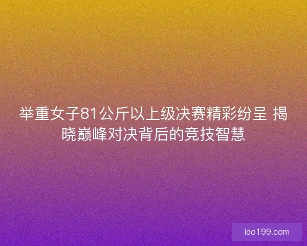 举重女子81公斤以上级决赛精彩纷呈 揭晓巅峰对决背后的竞技智慧