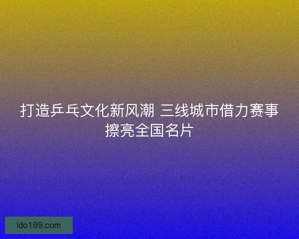 打造乒乓文化新风潮 三线城市借力赛事擦亮全国名片