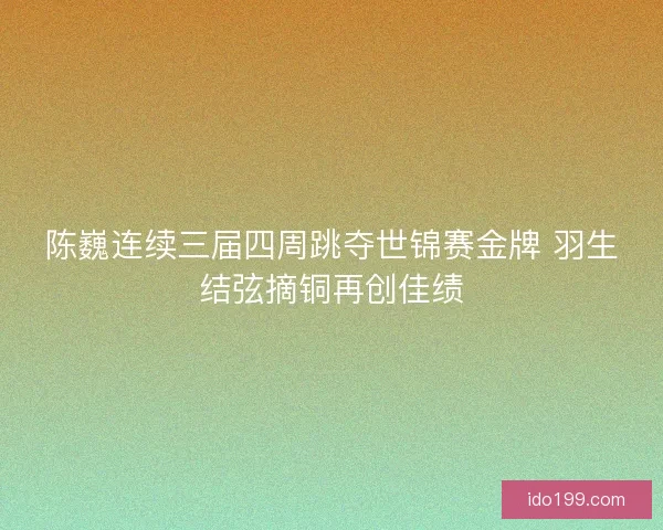 陈巍连续三届四周跳夺世锦赛金牌 羽生结弦摘铜再创佳绩
