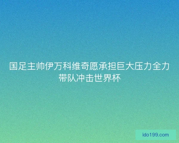 国足主帅伊万科维奇愿承担巨大压力全力带队冲击世界杯
