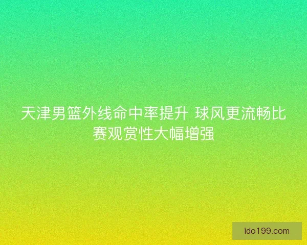天津男篮外线命中率提升 球风更流畅比赛观赏性大幅增强