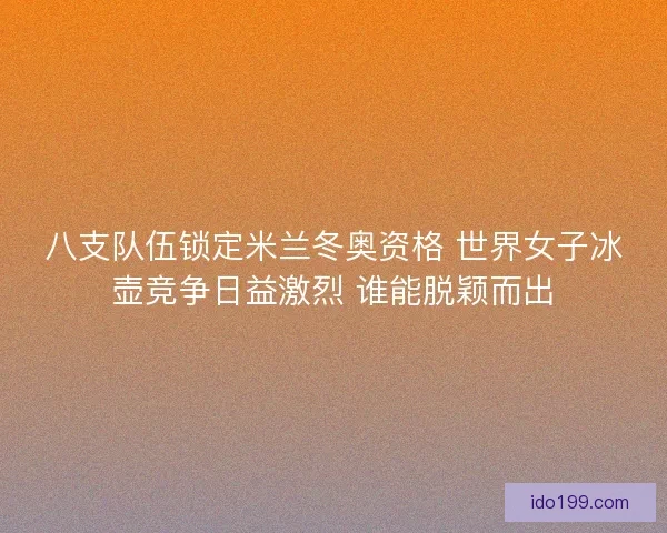 八支队伍锁定米兰冬奥资格 世界女子冰壶竞争日益激烈 谁能脱颖而出